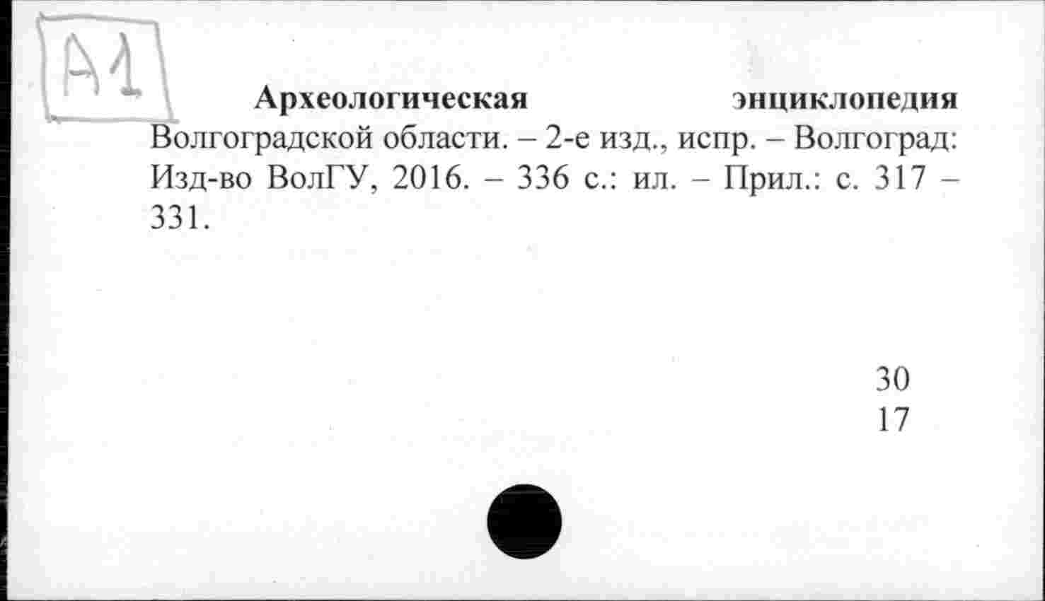 ﻿Археологическая	энциклопедия
Волгоградской области. - 2-е изд., испр. - Волгоград: Изд-во ВолГУ, 2016. - 336 с.: ил. - Прил.: с. 317 -331.
30
17